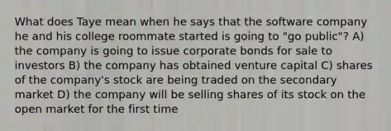 What does Taye mean when he says that the software company he and his college roommate started is going to "go public"? A) the company is going to issue corporate bonds for sale to investors B) the company has obtained venture capital C) shares of the company's stock are being traded on the secondary market D) the company will be selling shares of its stock on the open market for the first time