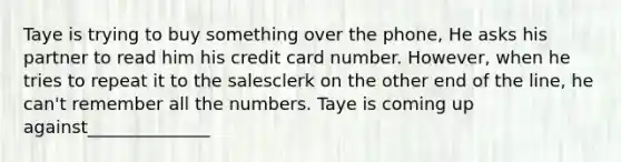 Taye is trying to buy something over the phone, He asks his partner to read him his credit card number. However, when he tries to repeat it to the salesclerk on the other end of the line, he can't remember all the numbers. Taye is coming up against______________