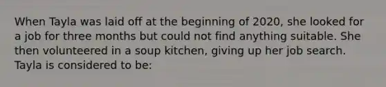 When Tayla was laid off at the beginning of 2020, she looked for a job for three months but could not find anything suitable. She then volunteered in a soup kitchen, giving up her job search. Tayla is considered to be: