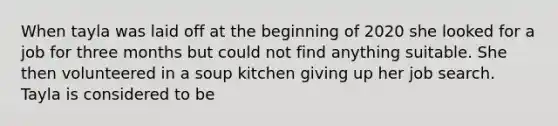 When tayla was laid off at the beginning of 2020 she looked for a job for three months but could not find anything suitable. She then volunteered in a soup kitchen giving up her job search. Tayla is considered to be