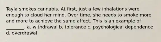 Tayla smokes cannabis. At first, just a few inhalations were enough to cloud her mind. Over time, she needs to smoke more and more to achieve the same affect. This is an example of ________. a. withdrawal b. tolerance c. psychological dependence d. overdrawal