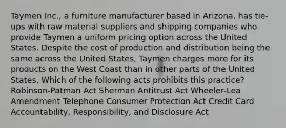 Taymen Inc., a furniture manufacturer based in Arizona, has tie-ups with raw material suppliers and shipping companies who provide Taymen a uniform pricing option across the United States. Despite the cost of production and distribution being the same across the United States, Taymen charges more for its products on the West Coast than in other parts of the United States. Which of the following acts prohibits this practice? Robinson-Patman Act Sherman Antitrust Act Wheeler-Lea Amendment Telephone Consumer Protection Act Credit Card Accountability, Responsibility, and Disclosure Act