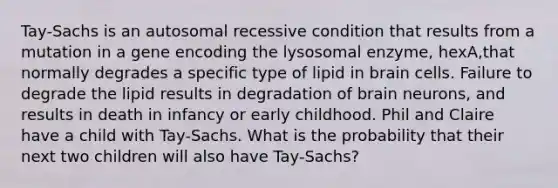 Tay-Sachs is an autosomal recessive condition that results from a mutation in a gene encoding the lysosomal enzyme, hexA,that normally degrades a specific type of lipid in brain cells. Failure to degrade the lipid results in degradation of brain neurons, and results in death in infancy or early childhood. Phil and Claire have a child with Tay-Sachs. What is the probability that their next two children will also have Tay-Sachs?