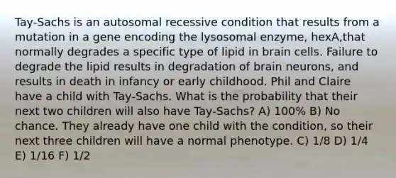 Tay-Sachs is an autosomal recessive condition that results from a mutation in a gene encoding the lysosomal enzyme, hexA,that normally degrades a specific type of lipid in brain cells. Failure to degrade the lipid results in degradation of brain neurons, and results in death in infancy or early childhood. Phil and Claire have a child with Tay-Sachs. What is the probability that their next two children will also have Tay-Sachs? A) 100% B) No chance. They already have one child with the condition, so their next three children will have a normal phenotype. C) 1/8 D) 1/4 E) 1/16 F) 1/2