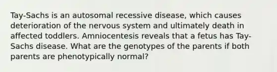 Tay-Sachs is an autosomal recessive disease, which causes deterioration of the nervous system and ultimately death in affected toddlers. Amniocentesis reveals that a fetus has Tay-Sachs disease. What are the genotypes of the parents if both parents are phenotypically normal?