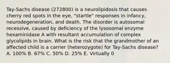 Tay-Sachs disease (272800) is a neurolipidosis that causes cherry red spots in the eye, "startle" responses in infancy, neurodegeneration, and death. The disorder is autosomal recessive, caused by deficiency of the lysosomal enzyme hexaminidase A with resultant accumulation of complex glycolipids in brain. What is the risk that the grandmother of an affected child is a carrier (heterozygote) for Tay-Sachs disease? A. 100% B. 67% C. 50% D. 25% E. Virtually 0