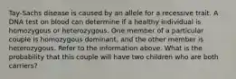 Tay-Sachs disease is caused by an allele for a recessive trait. A DNA test on blood can determine if a healthy individual is homozygous or heterozygous. One member of a particular couple is homozygous dominant, and the other member is heterozygous. Refer to the information above. What is the probability that this couple will have two children who are both carriers?