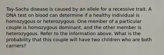 Tay-Sachs disease is caused by an allele for a recessive trait. A DNA test on blood can determine if a healthy individual is homozygous or heterozygous. One member of a particular couple is homozygous dominant, and the other member is heterozygous. Refer to the information above. What is the probability that this couple will have two children who are both carriers?