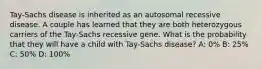 Tay-Sachs disease is inherited as an autosomal recessive disease. A couple has learned that they are both heterozygous carriers of the Tay-Sachs recessive gene. What is the probability that they will have a child with Tay-Sachs disease? A: 0% B: 25% C: 50% D: 100%