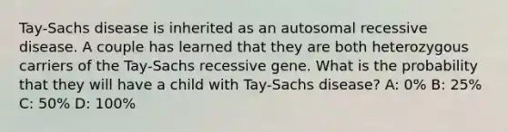 Tay-Sachs disease is inherited as an autosomal recessive disease. A couple has learned that they are both heterozygous carriers of the Tay-Sachs recessive gene. What is the probability that they will have a child with Tay-Sachs disease? A: 0% B: 25% C: 50% D: 100%