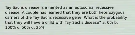 Tay-Sachs disease is inherited as an autosomal recessive disease. A couple has learned that they are both heterozygous carriers of the Tay-Sachs recessive gene. What is the probability that they will have a child with Tay-Sachs disease? a. 0% b. 100% c. 50% d. 25%