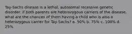 Tay-Sachs disease is a lethal, autosomal recessive genetic disorder. if both parents are heterozygous carriers of the disease, what are the chances of them having a child who is also a heterozygous carrier for Tay-Sachs? a. 50% b. 75% c. 100% d. 25%