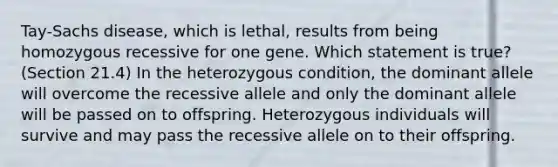 Tay-Sachs disease, which is lethal, results from being homozygous recessive for one gene. Which statement is true? (Section 21.4) In the heterozygous condition, the dominant allele will overcome the recessive allele and only the dominant allele will be passed on to offspring. Heterozygous individuals will survive and may pass the recessive allele on to their offspring.