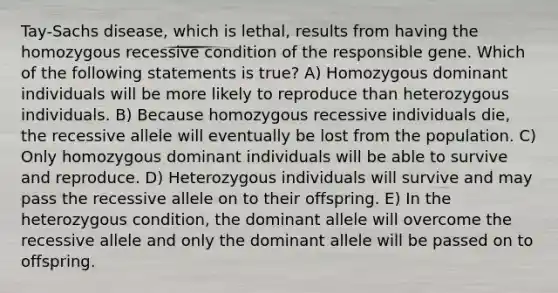 Tay-Sachs disease, which is lethal, results from having the homozygous recessive condition of the responsible gene. Which of the following statements is true? A) Homozygous dominant individuals will be more likely to reproduce than heterozygous individuals. B) Because homozygous recessive individuals die, the recessive allele will eventually be lost from the population. C) Only homozygous dominant individuals will be able to survive and reproduce. D) Heterozygous individuals will survive and may pass the recessive allele on to their offspring. E) In the heterozygous condition, the dominant allele will overcome the recessive allele and only the dominant allele will be passed on to offspring.