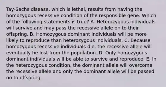 Tay-Sachs disease, which is lethal, results from having the homozygous recessive condition of the responsible gene. Which of the following statements is true? A. Heterozygous individuals will survive and may pass the recessive allele on to their offspring. B. Homozygous dominant individuals will be more likely to reproduce than heterozygous individuals. C. Because homozygous recessive individuals die, the recessive allele will eventually be lost from the population. D. Only homozygous dominant individuals will be able to survive and reproduce. E. In the heterozygous condition, the dominant allele will overcome the recessive allele and only the dominant allele will be passed on to offspring.