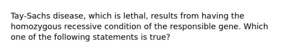 Tay-Sachs disease, which is lethal, results from having the homozygous recessive condition of the responsible gene. Which one of the following statements is true?