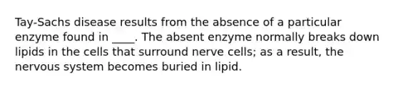 Tay-Sachs disease results from the absence of a particular enzyme found in ____. The absent enzyme normally breaks down lipids in the cells that surround nerve cells; as a result, the nervous system becomes buried in lipid.