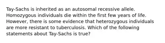 Tay-Sachs is inherited as an autosomal recessive allele. Homozygous individuals die within the first few years of life. However, there is some evidence that heterozygous individuals are more resistant to tuberculosis. Which of the following statements about Tay-Sachs is true?