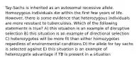 Tay-Sachs is inherited as an autosomal recessive allele. Homozygous individuals die within the first few years of life. However, there is some evidence that heterozygous individuals are more resistant to tuberculosis. Which of the following statements is true? A) this situation is an example of disruptive selection B) this situation is an example of directional selection C) heterozygotes will be more fit than either homozygotes regardless of environmental conditions D) the allele for tay sachs is selected against E) this situation is an example of heterozygote advantage if TB is present in a situation