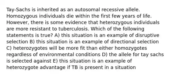 Tay-Sachs is inherited as an autosomal recessive allele. Homozygous individuals die within the first few years of life. However, there is some evidence that heterozygous individuals are more resistant to tuberculosis. Which of the following statements is true? A) this situation is an example of disruptive selection B) this situation is an example of directional selection C) heterozygotes will be more fit than either homozygotes regardless of environmental conditions D) the allele for tay sachs is selected against E) this situation is an example of heterozygote advantage if TB is present in a situation