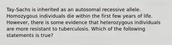 Tay-Sachs is inherited as an autosomal recessive allele. Homozygous individuals die within the first few years of life. However, there is some evidence that heterozygous individuals are more resistant to tuberculosis. Which of the following statements is true?