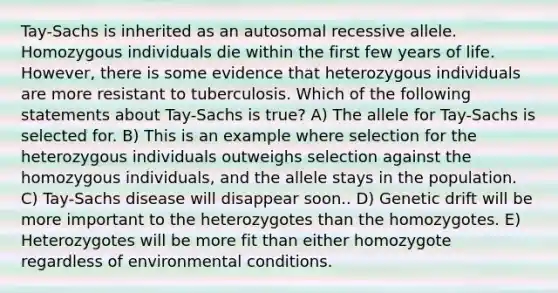 Tay-Sachs is inherited as an autosomal recessive allele. Homozygous individuals die within the first few years of life. However, there is some evidence that heterozygous individuals are more resistant to tuberculosis. Which of the following statements about Tay-Sachs is true? A) The allele for Tay-Sachs is selected for. B) This is an example where selection for the heterozygous individuals outweighs selection against the homozygous individuals, and the allele stays in the population. C) Tay-Sachs disease will disappear soon.. D) Genetic drift will be more important to the heterozygotes than the homozygotes. E) Heterozygotes will be more fit than either homozygote regardless of environmental conditions.