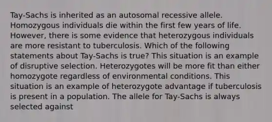 Tay-Sachs is inherited as an autosomal recessive allele. Homozygous individuals die within the first few years of life. However, there is some evidence that heterozygous individuals are more resistant to tuberculosis. Which of the following statements about Tay-Sachs is true? This situation is an example of disruptive selection. Heterozygotes will be more fit than either homozygote regardless of environmental conditions. This situation is an example of heterozygote advantage if tuberculosis is present in a population. The allele for Tay-Sachs is always selected against