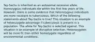 Tay-Sachs is inherited as an autosomal recessive allele. Homozygous individuals die within the first few years of life. However, there is some evidence that heterozygous individuals are more resistant to tuberculosis. Which of the following statements about Tay-Sachs is true? This situation is an example of heterozygote advantage if tuberculosis is present in a population. The allele for Tay-Sachs is selected against. This situation is an example of disruptive selection. Heterozygotes will be more fit than either homozygote regardless of environmental conditions.