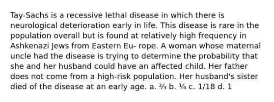 Tay-Sachs is a recessive lethal disease in which there is neurological deterioration early in life. This disease is rare in the population overall but is found at relatively high frequency in Ashkenazi Jews from Eastern Eu- rope. A woman whose maternal uncle had the disease is trying to determine the probability that she and her husband could have an affected child. Her father does not come from a high-risk population. Her husband's sister died of the disease at an early age. a. ⅔ b. ¼ c. 1/18 d. 1