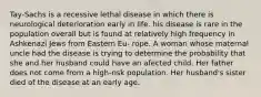 Tay-Sachs is a recessive lethal disease in which there is neurological deterioration early in life. his disease is rare in the population overall but is found at relatively high frequency in Ashkenazi Jews from Eastern Eu- rope. A woman whose maternal uncle had the disease is trying to determine the probability that she and her husband could have an afected child. Her father does not come from a high-risk population. Her husband's sister died of the disease at an early age.