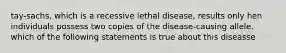 tay-sachs, which is a recessive lethal disease, results only hen individuals possess two copies of the disease-causing allele. which of the following statements is true about this diseasse