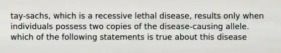 tay-sachs, which is a recessive lethal disease, results only when individuals possess two copies of the disease-causing allele. which of the following statements is true about this disease