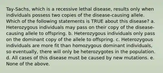 Tay-Sachs, which is a recessive lethal disease, results only when individuals possess two copies of the disease-causing allele. Which of the following statements is TRUE about this disease? a. Heterozygous individuals may pass on their copy of the disease-causing allele to offspring. b. Heterozygous individuals only pass on the dominant copy of the allele to offspring. c. Heterozygous individuals are more fit than homozygous dominant individuals, so eventually, there will only be heterozygotes in the population. d. All cases of this disease must be caused by new mutations. e. None of the above.