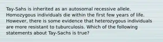 Tay-Sahs is inherited as an autosomal recessive allele. Homozygous individuals die within the first few years of life. However, there is some evidence that heterozygous individuals are more resistant to tuburculosis. Which of the following statements about Tay-Sachs is true?