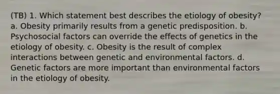 (TB) 1. Which statement best describes the etiology of obesity? a. Obesity primarily results from a genetic predisposition. b. Psychosocial factors can override the effects of genetics in the etiology of obesity. c. Obesity is the result of complex interactions between genetic and environmental factors. d. Genetic factors are more important than environmental factors in the etiology of obesity.