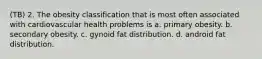 (TB) 2. The obesity classification that is most often associated with cardiovascular health problems is a. primary obesity. b. secondary obesity. c. gynoid fat distribution. d. android fat distribution.