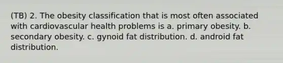 (TB) 2. The obesity classification that is most often associated with cardiovascular health problems is a. primary obesity. b. secondary obesity. c. gynoid fat distribution. d. android fat distribution.