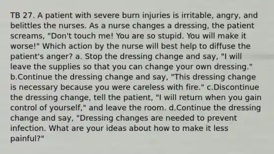 TB 27. A patient with severe burn injuries is irritable, angry, and belittles the nurses. As a nurse changes a dressing, the patient screams, "Don't touch me! You are so stupid. You will make it worse!" Which action by the nurse will best help to diffuse the patient's anger? a. Stop the dressing change and say, "I will leave the supplies so that you can change your own dressing." b.Continue the dressing change and say, "This dressing change is necessary because you were careless with fire." c.Discontinue the dressing change, tell the patient, "I will return when you gain control of yourself," and leave the room. d.Continue the dressing change and say, "Dressing changes are needed to prevent infection. What are your ideas about how to make it less painful?"