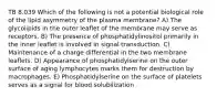 TB 8.039 Which of the following is not a potential biological role of the lipid asymmetry of the plasma membrane? A) The glycolipids in the outer leaflet of the membrane may serve as receptors. B) The presence of phosphatidylinositol primarily in the inner leaflet is involved in signal transduction. C) Maintenance of a charge differential in the two membrane leaflets. D) Appearance of phosphatidylserine on the outer surface of aging lymphocytes marks them for destruction by macrophages. E) Phosphatidylserine on the surface of platelets serves as a signal for blood solubilization