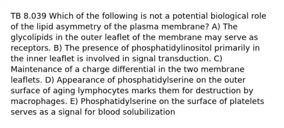 TB 8.039 Which of the following is not a potential biological role of the lipid asymmetry of the plasma membrane? A) The glycolipids in the outer leaflet of the membrane may serve as receptors. B) The presence of phosphatidylinositol primarily in the inner leaflet is involved in signal transduction. C) Maintenance of a charge differential in the two membrane leaflets. D) Appearance of phosphatidylserine on the outer surface of aging lymphocytes marks them for destruction by macrophages. E) Phosphatidylserine on the surface of platelets serves as a signal for blood solubilization