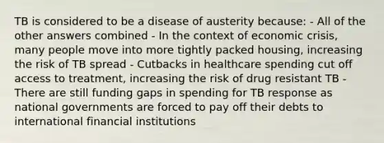 TB is considered to be a disease of austerity because: - All of the other answers combined - In the context of economic crisis, many people move into more tightly packed housing, increasing the risk of TB spread - Cutbacks in healthcare spending cut off access to treatment, increasing the risk of drug resistant TB - There are still funding gaps in spending for TB response as national governments are forced to pay off their debts to international financial institutions