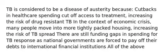 TB is considered to be a disease of austerity because: Cutbacks in healthcare spending cut off access to treatment, increasing the risk of drug resistant TB In the context of economic crisis, many people move into more tightly packed housing, increasing the risk of TB spread There are still funding gaps in spending for TB response as national governments are forced to pay off their debts to international financial institutions All of the above