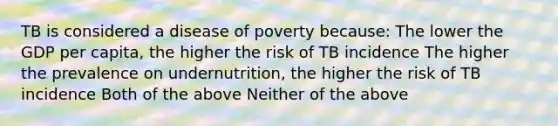 TB is considered a disease of poverty because: The lower the GDP per capita, the higher the risk of TB incidence The higher the prevalence on undernutrition, the higher the risk of TB incidence Both of the above Neither of the above