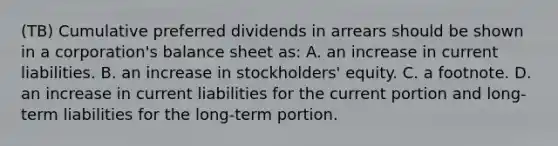 (TB) Cumulative preferred dividends in arrears should be shown in a corporation's balance sheet as: A. an increase in current liabilities. B. an increase in stockholders' equity. C. a footnote. D. an increase in current liabilities for the current portion and long-term liabilities for the long-term portion.