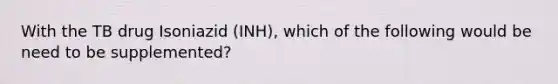 With the TB drug Isoniazid (INH), which of the following would be need to be supplemented?