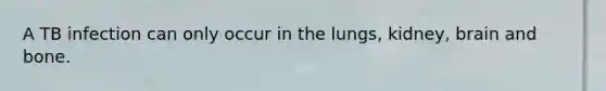 A TB infection can only occur in the lungs, kidney, brain and bone.