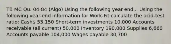 TB MC Qu. 04-84 (Algo) Using the following year-end... Using the following year-end information for Work-Fit calculate the acid-test ratio: Cash 53,150 Short-term investments 10,000 Accounts receivable (all current) 50,000 Inventory 190,000 Supplies 6,660 Accounts payable 104,000 Wages payable 30,700