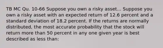 TB MC Qu. 10-66 Suppose you own a risky asset... Suppose you own a risky asset with an expected return of 12.6 percent and a standard deviation of 18.2 percent. If the returns are normally distributed, the most accurate probability that the stock will return more than 50 percent in any one given year is best described as less than: