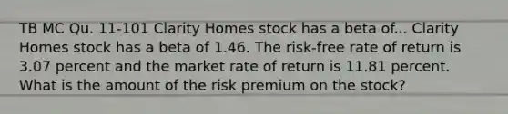 TB MC Qu. 11-101 Clarity Homes stock has a beta of... Clarity Homes stock has a beta of 1.46. The risk-free rate of return is 3.07 percent and the market rate of return is 11.81 percent. What is the amount of the risk premium on the stock?