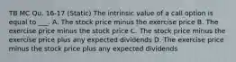 TB MC Qu. 16-17 (Static) The intrinsic value of a call option is equal to ___. A. The stock price minus the exercise price B. The exercise price minus the stock price C. The stock price minus the exercise price plus any expected dividends D. The exercise price minus the stock price plus any expected dividends